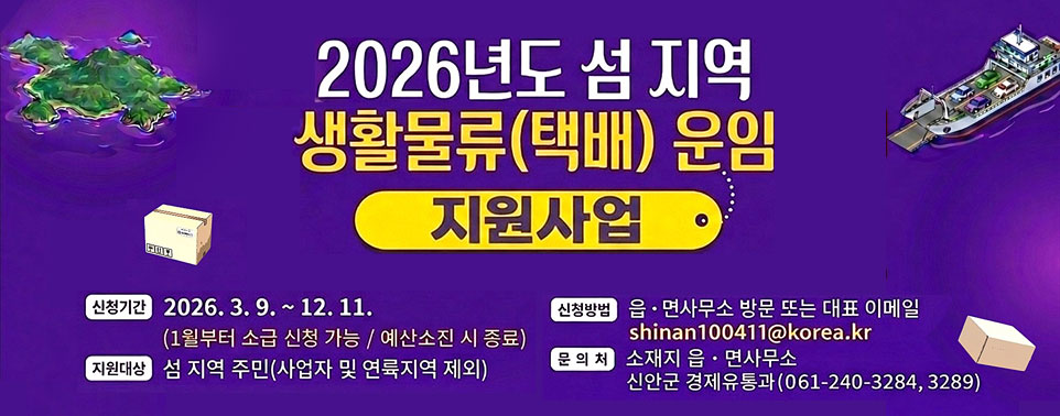 2026년도 섬지역 생활물류(택배)운임 지원사업
신청기간 : 2026.3.9.~ 12.11.(1월부터 소급 신청 가능/예산소진 시 종료)
지원대상 : 섬 지역 주민(사업자 및 연륙지역 제외)
신청방법 : 읍·면사무소 방문 또는 대표 이메일 shinan100411@korea.kr
문의처 : 소재지 읍·면사무소,  신안군 경제유통과(061-240-3284, 3289)