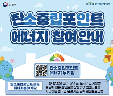 환경부 / KEITI 한국환경산업기술원
탄소중립포인트 에너지 참여안내
탄소중립포인트 에너지 누리집 QR코드 바로가기(https://cpoint.or.kr/user/regist/firstStep.do?type=01)
탄소중립포인트 제도 에너지분야 개요
가정(상업)의 전기, 상수도, 도시가스 사용량 절감에 따른 포인트를 산정하여 인센티브를 지급하는 범국민 온실가스 감축 실천프로그램
(새창열림)
