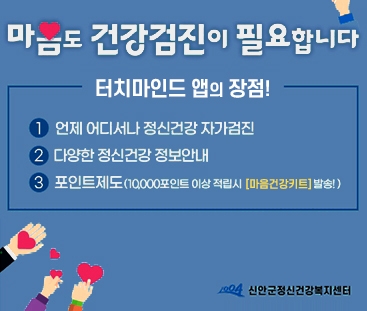 마음도 건강검진이 필요합니다.
터치마인드 앱의 장점!
1. 언제 어디서나 정신건강 자가검진
2. 다양한 정신건강 정보안내
3.포인트제도(10,000포인트 이상 적립시 마음건강키드 발송
신안군정신건강복지센터음도 건강검진이 필요합니다.
터치마인드 앱의 장점!
1. 언제 어디서나 정신건강 자가검진
2. 다양한 정신건강 정보안내
3.포인트제도(10,000포인트 이상 적립시 마음건강키드 발송
신안군정신건강복지센터