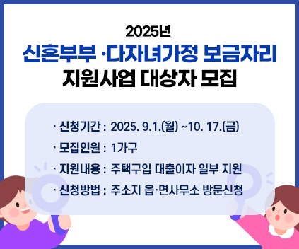 2025년 신혼부부 ·다자녀가정 보금자리 지원사업 대상자 모집
- 신청기간 : 2025. 9.1.(월) ~10. 17.(금)
- 모집인원: 1가구
- 지원내용: 주택구입 대출이자 일부 지원
- 신청방법: 주소지 읍·면사무소 방문신청
(새창열림)