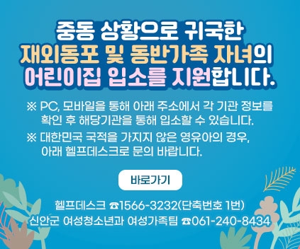 중동 상황으로 귀국한 재외동포 및 동반가족 자녀의 어린이집 입소를 지원합니다.
 ※ PC, 모바일을 통해 아래 주소에서 각 기관 정보를 확인 후 해당기관을 통해 입소할 수 있습니다.
 ※ 대한민국 국적을 가지지 않은 영유아의 경우, 아래 헬프데스크로 문의 바랍니다.
바로가기
헬프데스크 ☎1566-3232(단축번호 1번)
신안군 여성청소년과 여성가족팀 ☎061-240-8434
(새창열림)